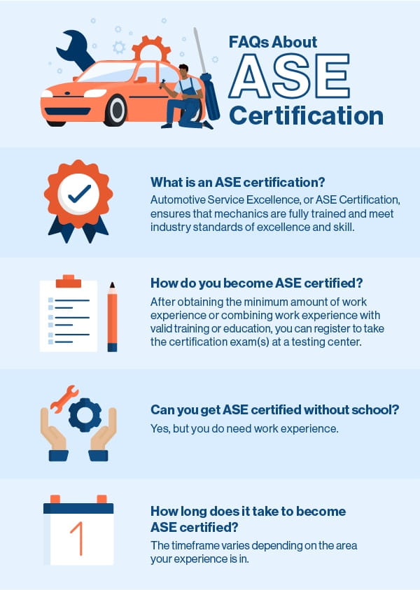 FAQs about ASE Certification Q: What is an ASE certification? A: Automotive Service Excellence, or ASE Certification, ensures that mechanics are fully trained and meet industry standards of excellence and skill. Q: How to become ASE certified? A: After obtaining the minimum amount of work experience or combining work experience with valid training or education, you can register to take the certification exam(s) at a testing center. Q: Can you get ASE certified without school? A: Yes, but you do need work experience. Q: How long does it take to become ASE certified? A: The timeframe varies depending on the area your experience is in. 